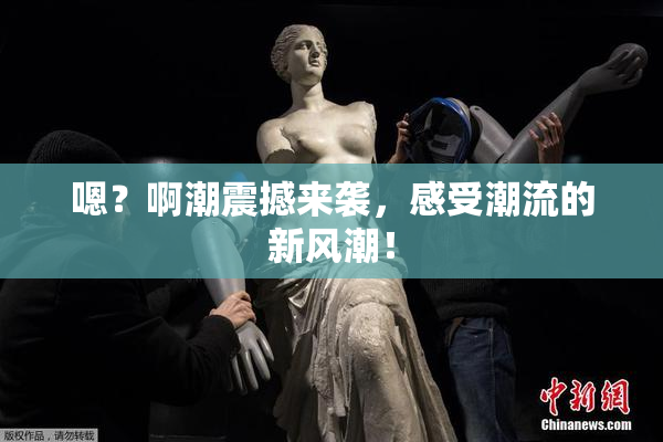 嗯？啊潮震撼来袭，感受潮流的新风潮！