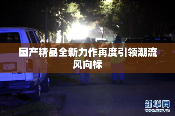 国产精品全新力作再度引领潮流风向标