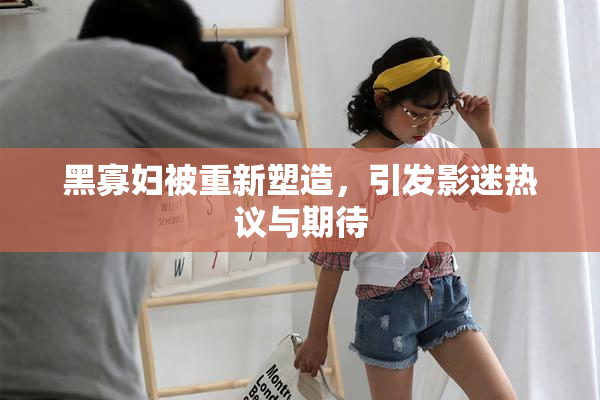 黑寡妇被重新塑造，引发影迷热议与期待