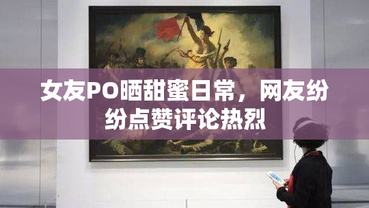 女友PO晒甜蜜日常，网友纷纷点赞评论热烈