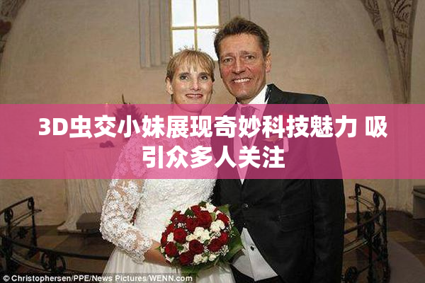 3D虫交小妹展现奇妙科技魅力 吸引众多人关注