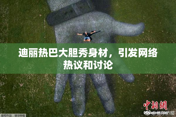 迪丽热巴大胆秀身材，引发网络热议和讨论
