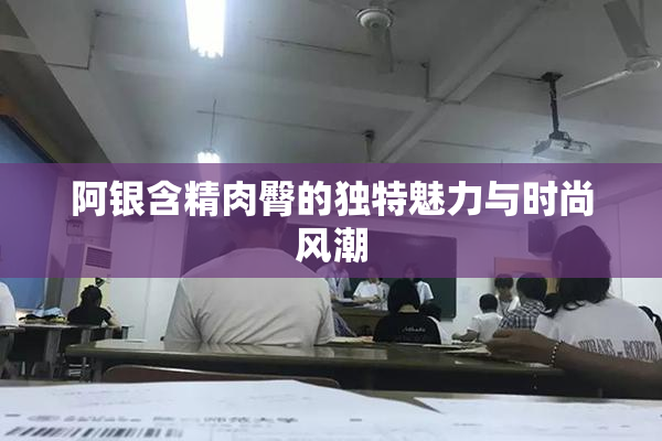 阿银含精肉臀的独特魅力与时尚风潮