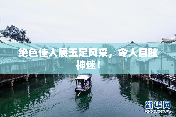 绝色佳人展玉足风采，令人目眩神迷！