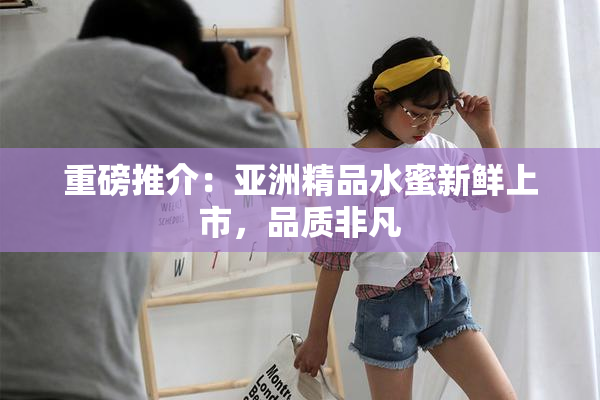 重磅推介：亚洲精品水蜜新鲜上市，品质非凡
