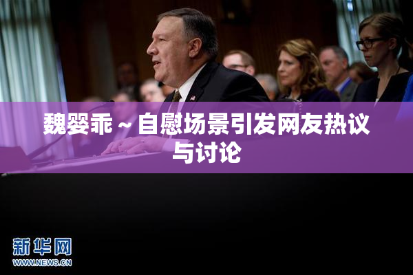 魏婴乖～自慰场景引发网友热议与讨论