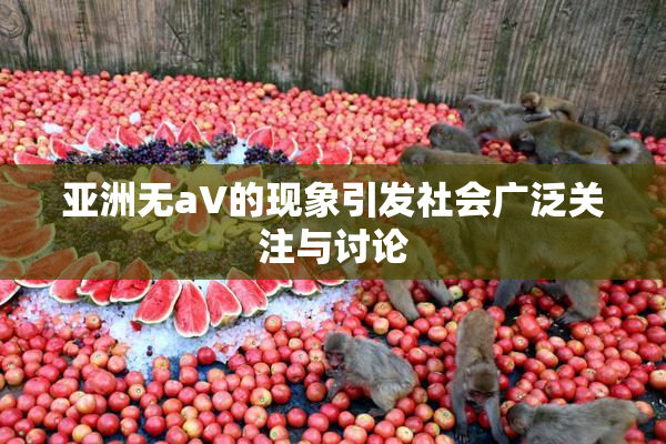 亚洲无aV的现象引发社会广泛关注与讨论