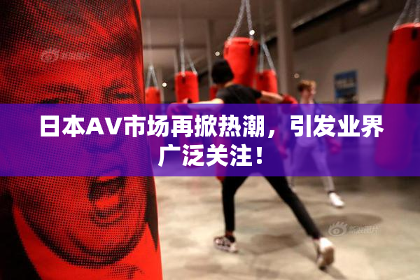 日本AV市场再掀热潮，引发业界广泛关注！