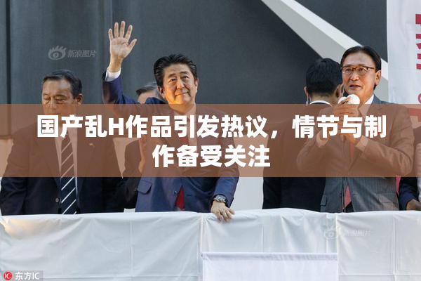 国产乱H作品引发热议，情节与制作备受关注