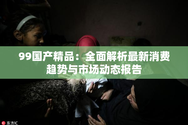 99国产精品：全面解析最新消费趋势与市场动态报告