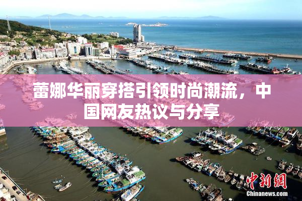 蕾娜华丽穿搭引领时尚潮流，中国网友热议与分享