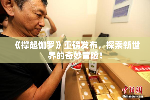 《撑起伽罗》重磅发布，探索新世界的奇妙冒险！