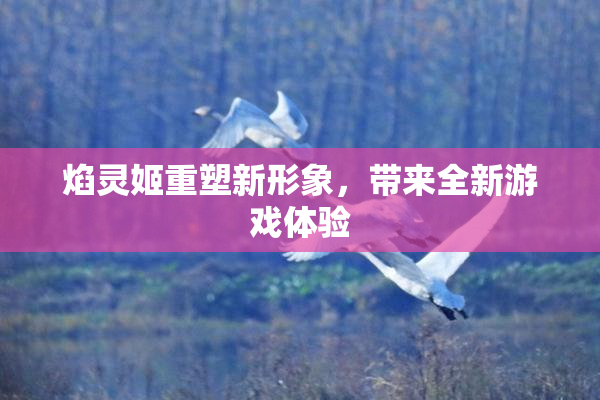 焰灵姬重塑新形象，带来全新游戏体验