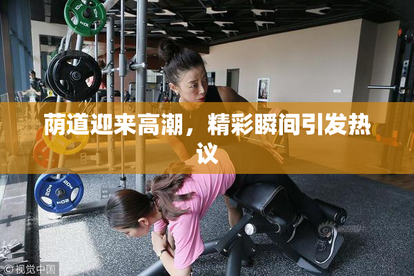 荫道迎来高潮，精彩瞬间引发热议