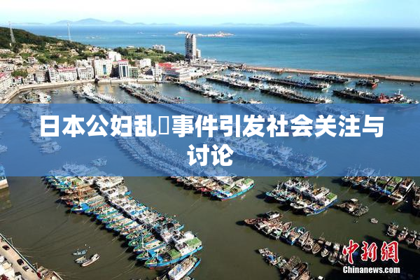 日本公妇乱婬事件引发社会关注与讨论