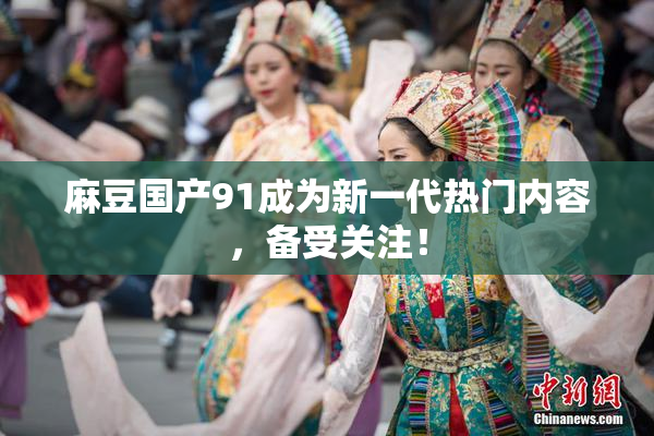 麻豆国产91成为新一代热门内容，备受关注！