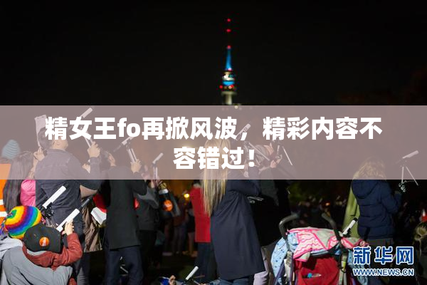 精女王fo再掀风波，精彩内容不容错过！