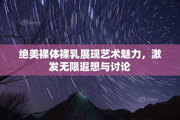 绝美裸体裸乳展现艺术魅力，激发无限遐想与讨论