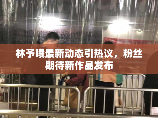 林予曦最新动态引热议，粉丝期待新作品发布