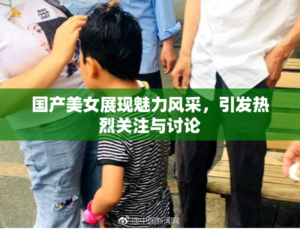国产美女展现魅力风采，引发热烈关注与讨论