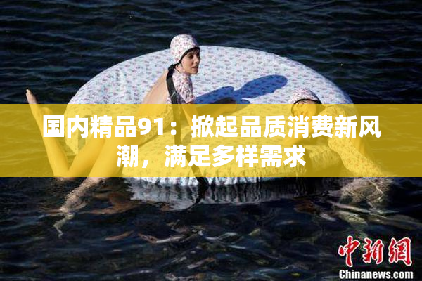 国内精品91：掀起品质消费新风潮，满足多样需求