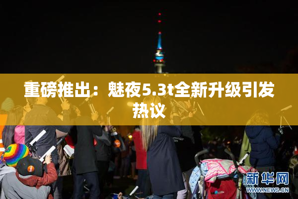 重磅推出：魅夜5.3t全新升级引发热议