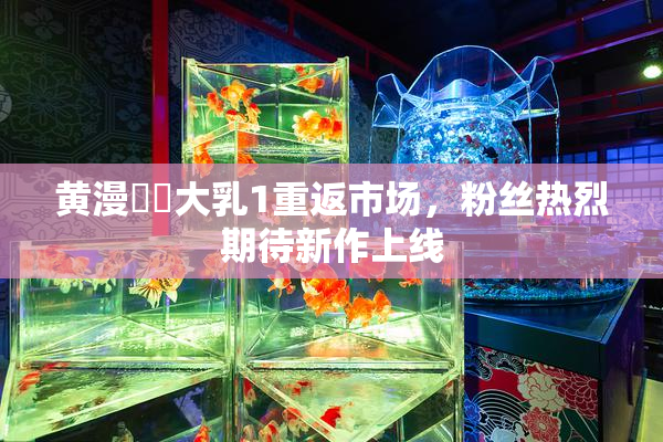 黄漫❌‌大乳1重返市场，粉丝热烈期待新作上线