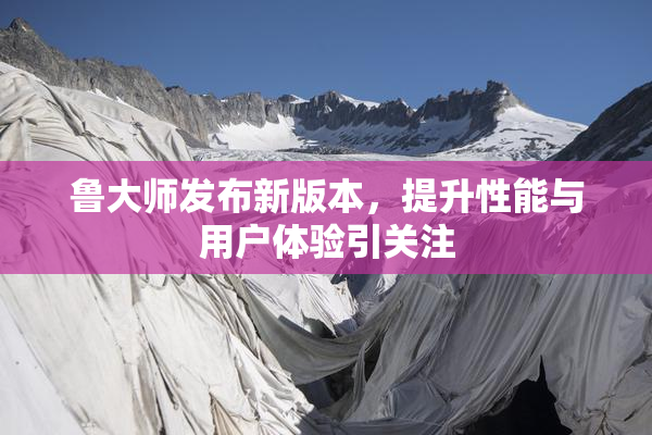 鲁大师发布新版本，提升性能与用户体验引关注