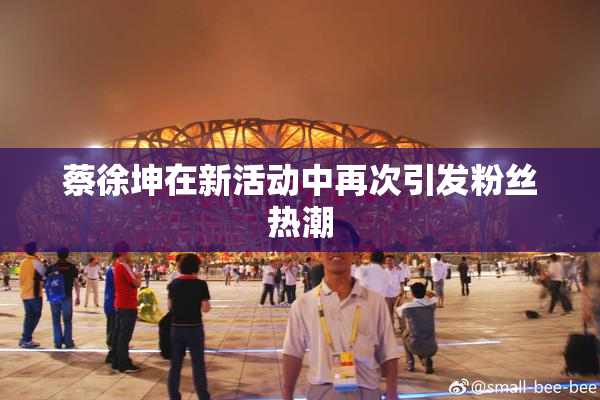 蔡徐坤在新活动中再次引发粉丝热潮