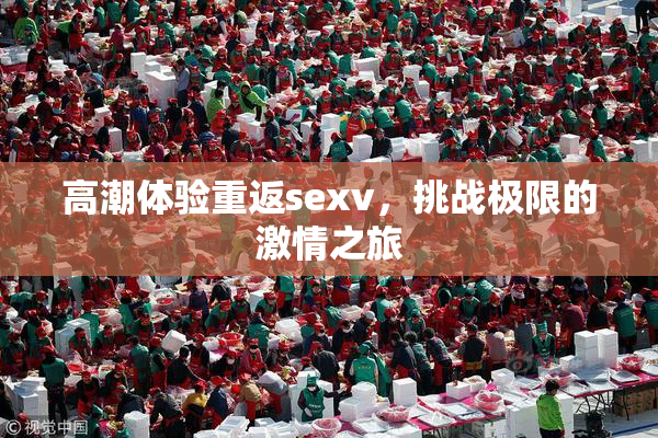 高潮体验重返sexv，挑战极限的激情之旅
