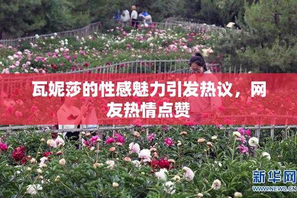 瓦妮莎的性感魅力引发热议，网友热情点赞