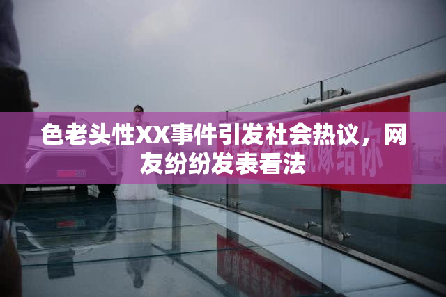 色老头性XX事件引发社会热议，网友纷纷发表看法