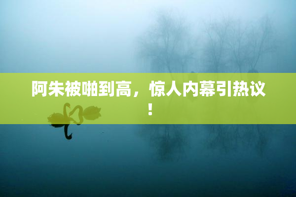 阿朱被啪到高，惊人内幕引热议！