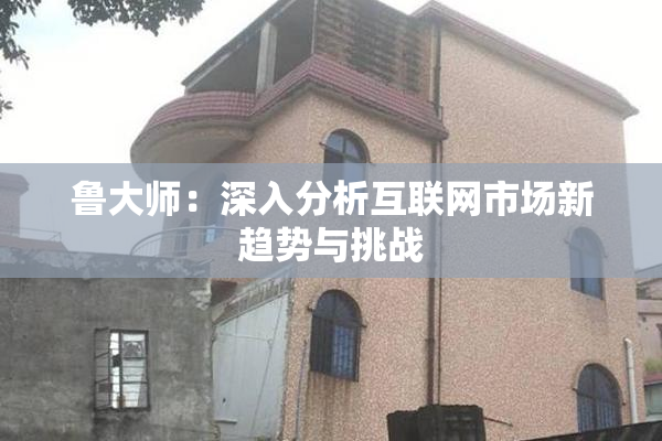 鲁大师：深入分析互联网市场新趋势与挑战