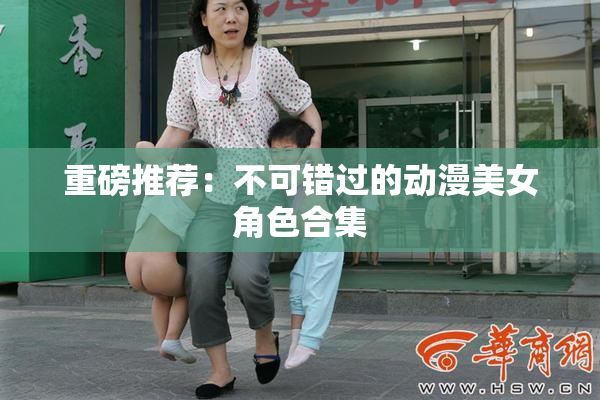 重磅推荐：不可错过的动漫美女角色合集