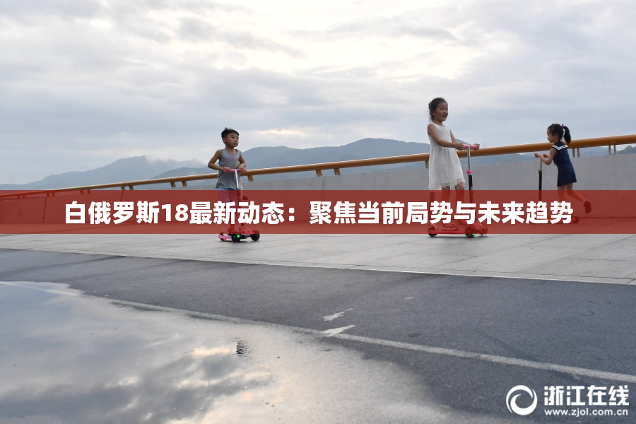 白俄罗斯18最新动态：聚焦当前局势与未来趋势