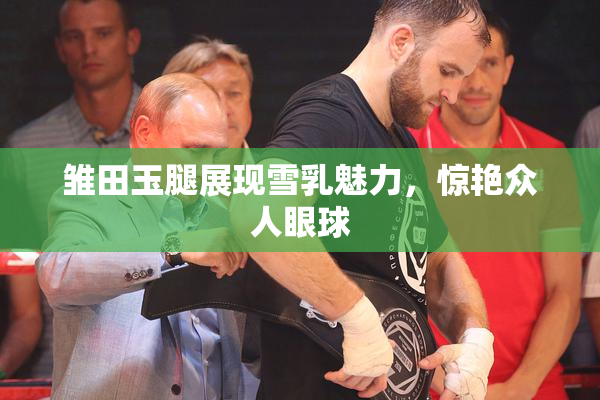 雏田玉腿展现雪乳魅力，惊艳众人眼球
