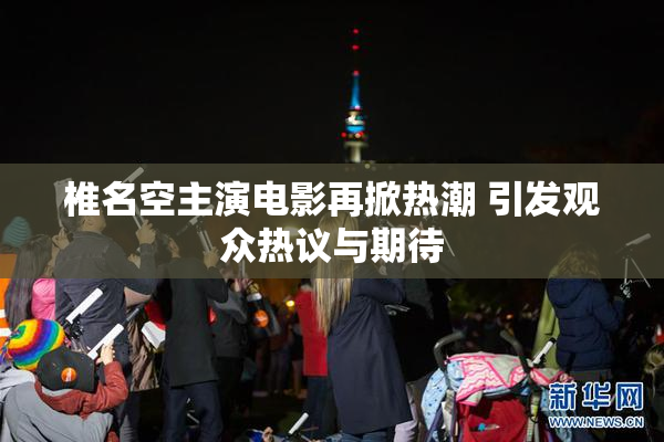 椎名空主演电影再掀热潮 引发观众热议与期待