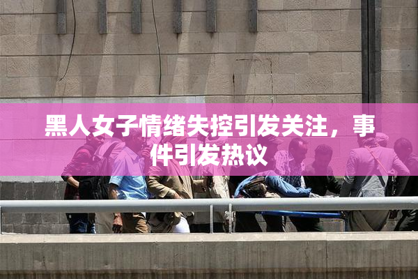 黑人女子情绪失控引发关注，事件引发热议