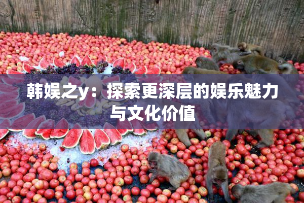 韩娱之y：探索更深层的娱乐魅力与文化价值