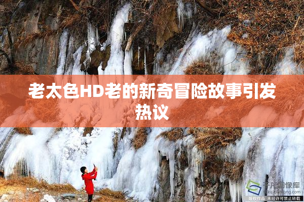 老太色HD老的新奇冒险故事引发热议