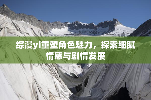 综漫yi重塑角色魅力，探索细腻情感与剧情发展