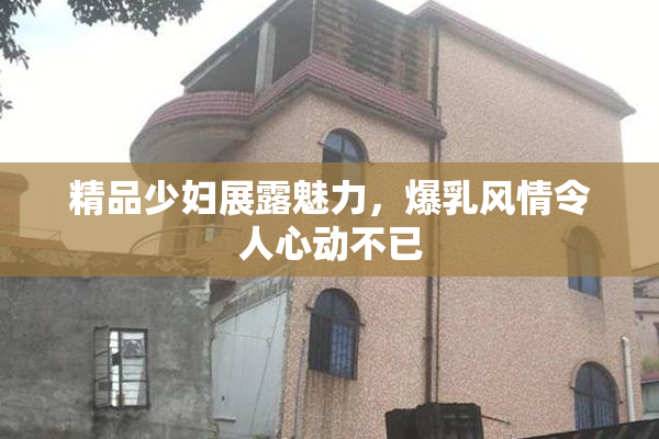 精品少妇展露魅力，爆乳风情令人心动不已