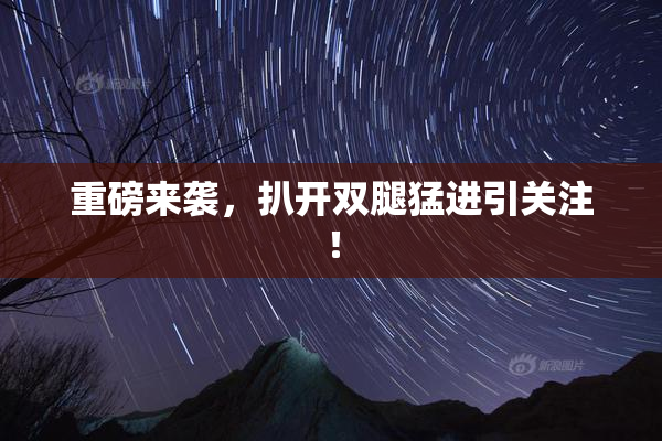 重磅来袭，扒开双腿猛进引关注！
