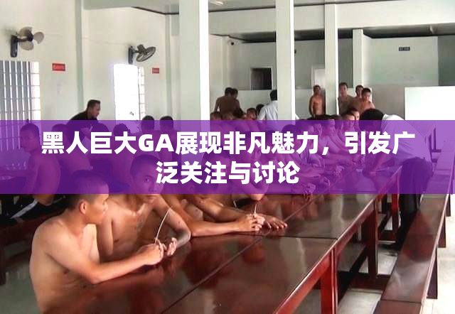 黑人巨大GA展现非凡魅力，引发广泛关注与讨论