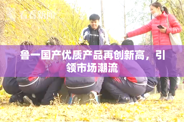 鲁一国产优质产品再创新高，引领市场潮流