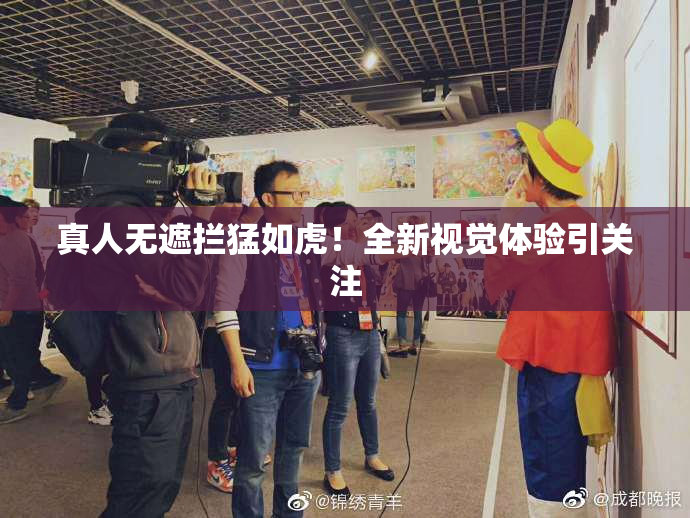 真人无遮拦猛如虎！全新视觉体验引关注