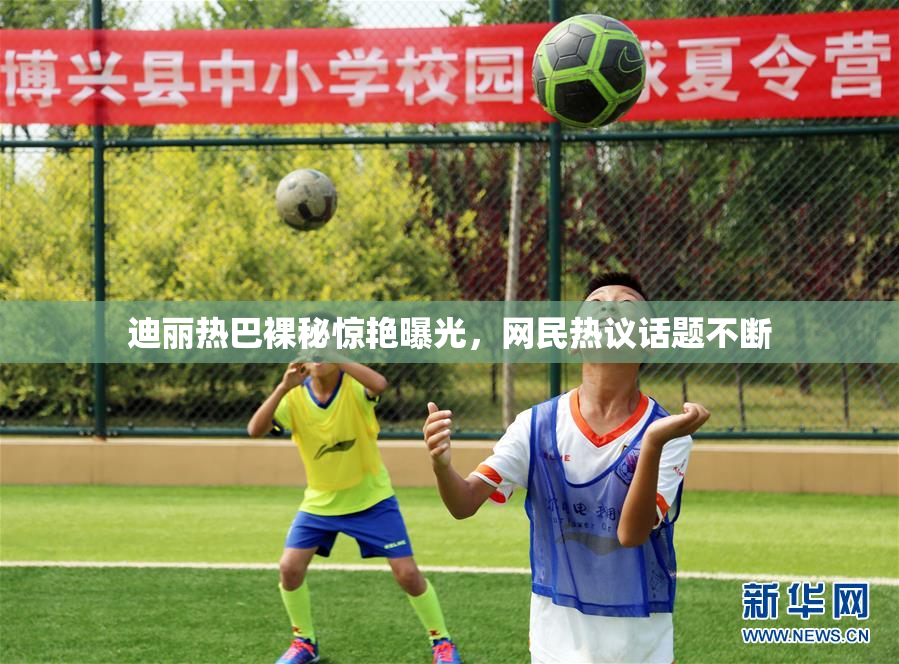迪丽热巴裸秘惊艳曝光，网民热议话题不断