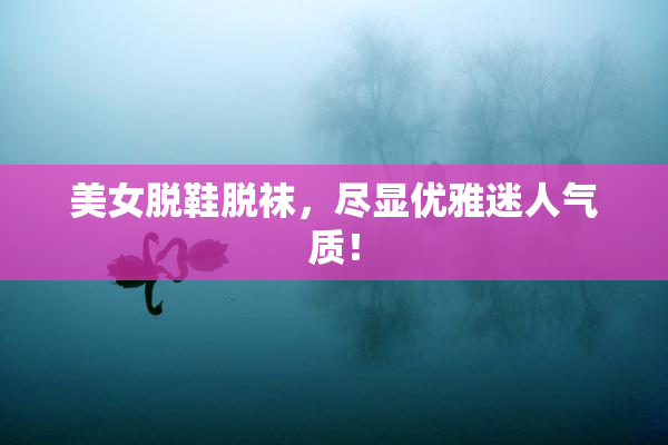 美女脱鞋脱袜，尽显优雅迷人气质！