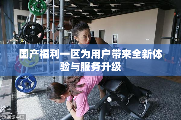 国产福利一区为用户带来全新体验与服务升级